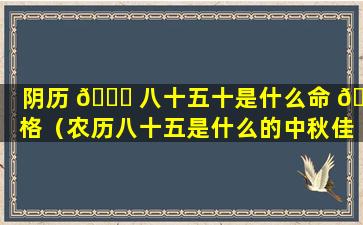 阴历 🐝 八十五十是什么命 🐳 格（农历八十五是什么的中秋佳节）